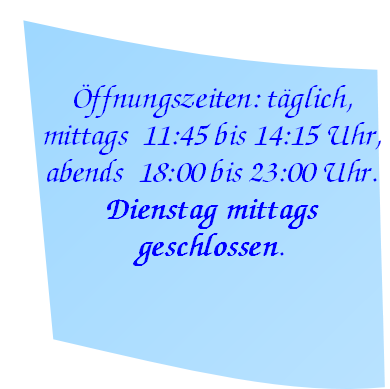 Öffnungszeiten: täglich,
mittags  11:45 bis 14:15 Uhr,
abends  18:00 bis 23:00 Uhr.
Dienstag mittags 
geschlossen.
